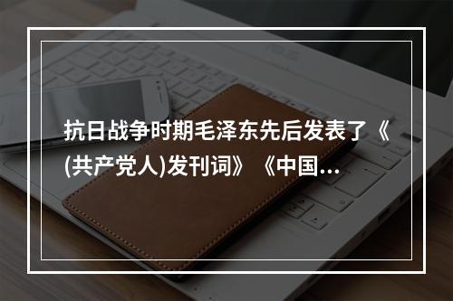 抗日战争时期毛泽东先后发表了《(共产党人)发刊词》《中国革命