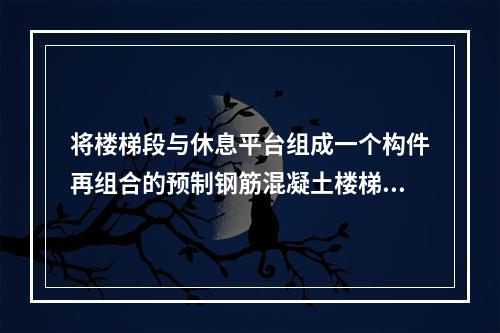 将楼梯段与休息平台组成一个构件再组合的预制钢筋混凝土楼梯是（