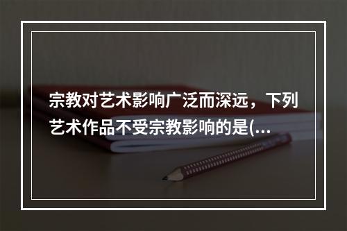 宗教对艺术影响广泛而深远，下列艺术作品不受宗教影响的是()。