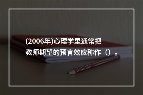 (2006年)心理学里通常把教师期望的预言效应称作（）。