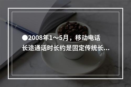 ●2008年1～5月，移动电话长途通话时长约是固定传统长途电