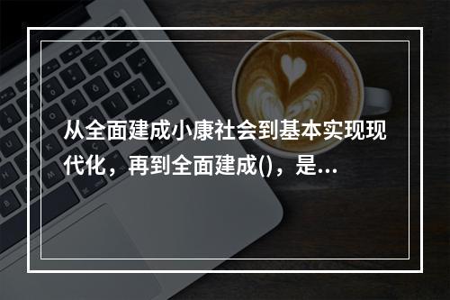 从全面建成小康社会到基本实现现代化，再到全面建成()，是新时