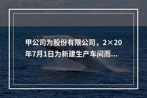 甲公司为股份有限公司，2×20年7月1日为新建生产车间而向商