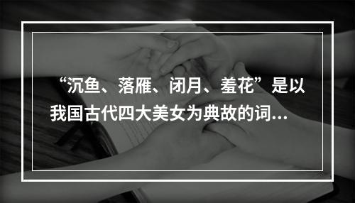 “沉鱼、落雁、闭月、羞花”是以我国古代四大美女为典故的词语，