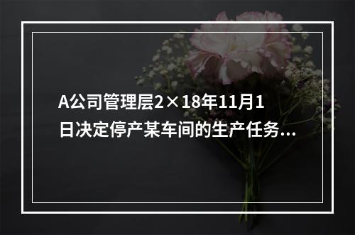 A公司管理层2×18年11月1日决定停产某车间的生产任务，提