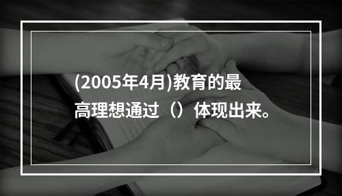 (2005年4月)教育的最高理想通过（）体现出来。