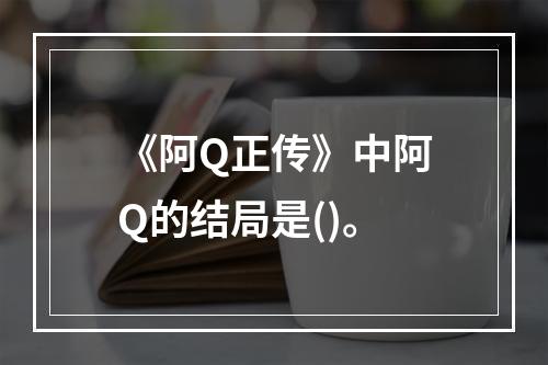 《阿Q正传》中阿Q的结局是()。