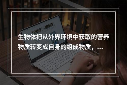 生物体把从外界环境中获取的营养物质转变成自身的组成物质，并且