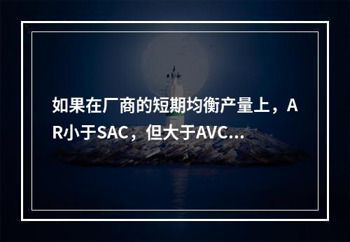 如果在厂商的短期均衡产量上，AR小于SAC，但大于AVC，则