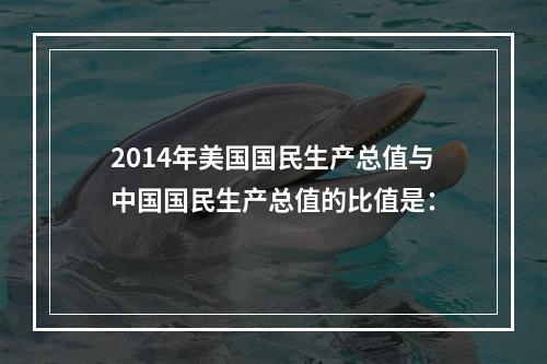 2014年美国国民生产总值与中国国民生产总值的比值是：