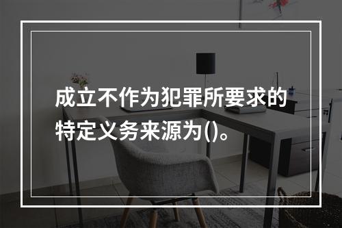 成立不作为犯罪所要求的特定义务来源为()。