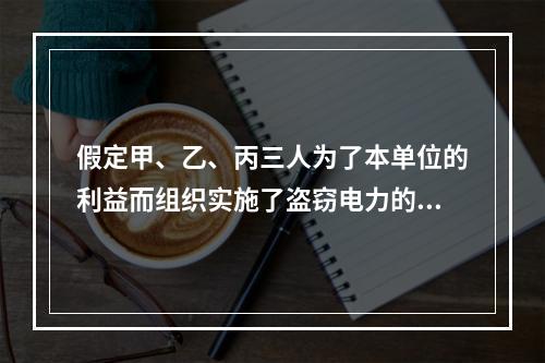 假定甲、乙、丙三人为了本单位的利益而组织实施了盗窃电力的行为