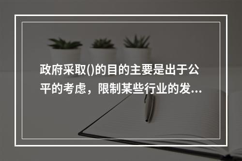 政府采取()的目的主要是出于公平的考虑，限制某些行业的发展，