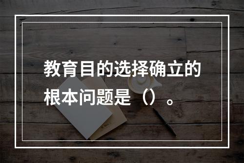 教育目的选择确立的根本问题是（）。