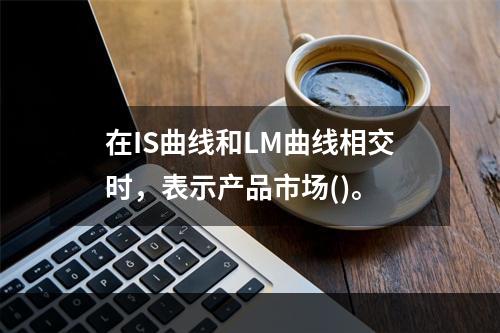 在IS曲线和LM曲线相交时，表示产品市场()。