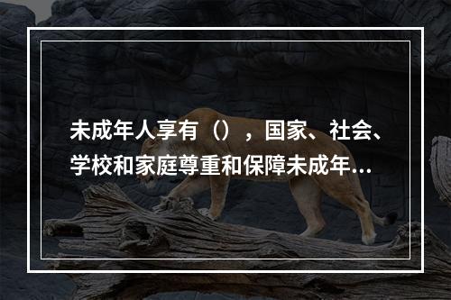 未成年人享有（），国家、社会、学校和家庭尊重和保障未成年人的