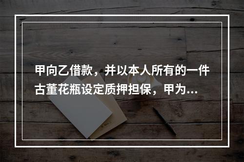 甲向乙借款，并以本人所有的一件古董花瓶设定质押担保，甲为此就