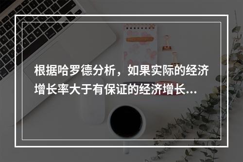 根据哈罗德分析，如果实际的经济增长率大于有保证的经济增长率，