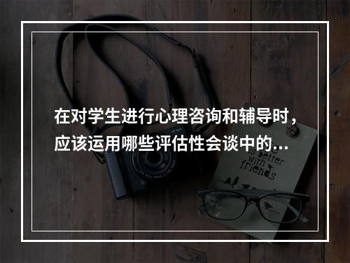 在对学生进行心理咨询和辅导时，应该运用哪些评估性会谈中的专门