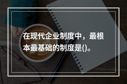 在现代企业制度中，最根本最基础的制度是()。