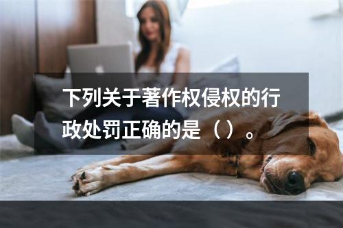 下列关于著作权侵权的行政处罚正确的是（ ）。