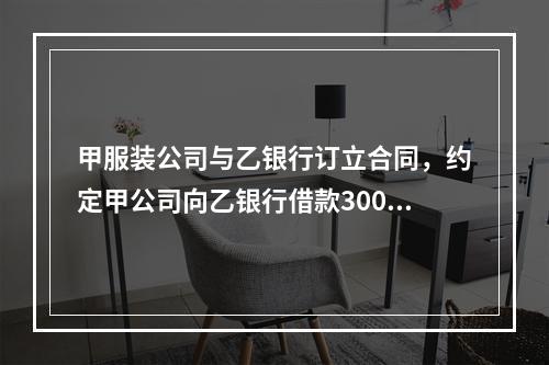 甲服装公司与乙银行订立合同，约定甲公司向乙银行借款300万元