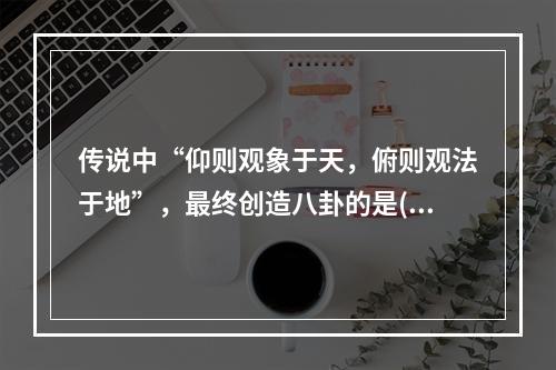 传说中“仰则观象于天，俯则观法于地”，最终创造八卦的是()。