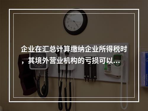 企业在汇总计算缴纳企业所得税时，其境外营业机构的亏损可以抵减