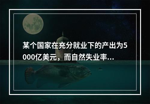 某个国家在充分就业下的产出为5000亿美元，而自然失业率为5