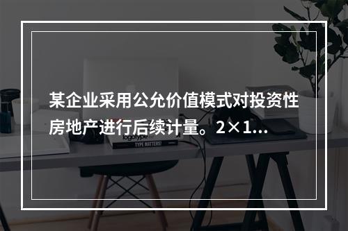 某企业采用公允价值模式对投资性房地产进行后续计量。2×18年