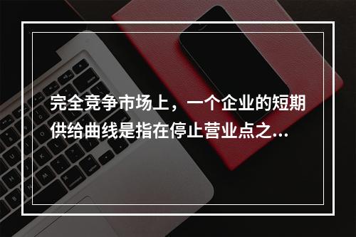 完全竞争市场上，一个企业的短期供给曲线是指在停止营业点之上的