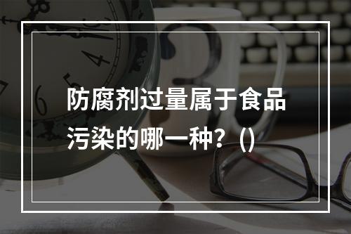 防腐剂过量属于食品污染的哪一种？()