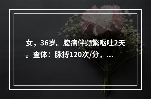 女，36岁。腹痛伴频繁呕吐2天。查体：脉搏120次/分，呼吸