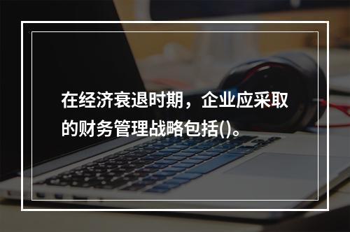 在经济衰退时期，企业应采取的财务管理战略包括()。