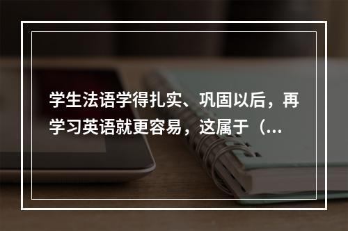 学生法语学得扎实、巩固以后，再学习英语就更容易，这属于（）。