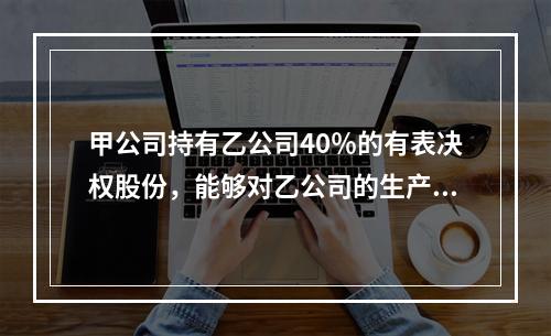 甲公司持有乙公司40％的有表决权股份，能够对乙公司的生产经营