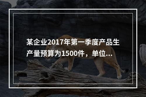 某企业2017年第一季度产品生产量预算为1500件，单位产品