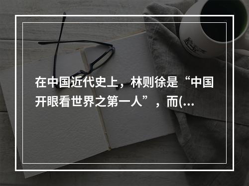 在中国近代史上，林则徐是“中国开眼看世界之第一人”，而()则