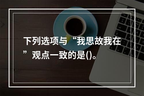 下列选项与“我思故我在”观点一致的是()。