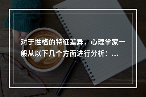 对于性格的特征差异，心理学家一般从以下几个方面进行分析：（）