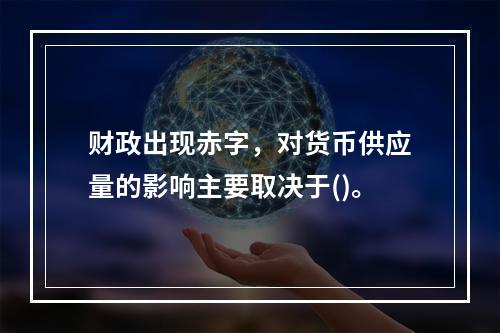 财政出现赤字，对货币供应量的影响主要取决于()。