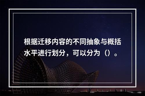 根据迁移内容的不同抽象与概括水平进行划分，可以分为（）。