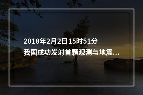 2018年2月2日15时51分我国成功发射首颗观测与地震活动