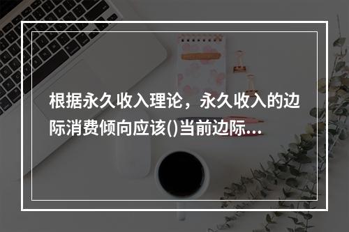 根据永久收入理论，永久收入的边际消费倾向应该()当前边际消费