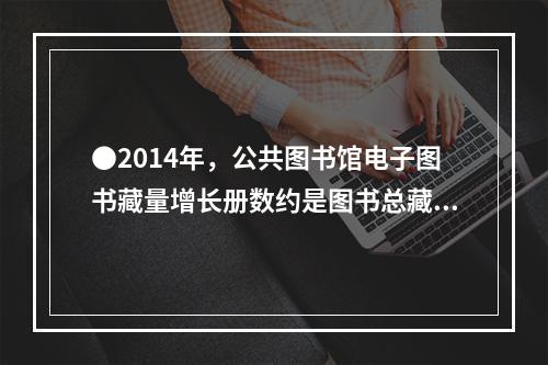 ●2014年，公共图书馆电子图书藏量增长册数约是图书总藏量增