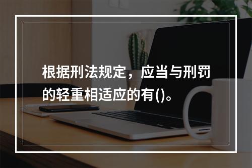 根据刑法规定，应当与刑罚的轻重相适应的有()。