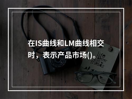 在IS曲线和LM曲线相交时，表示产品市场()。