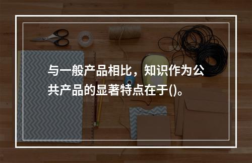 与一般产品相比，知识作为公共产品的显著特点在于()。