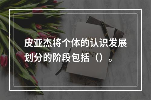 皮亚杰将个体的认识发展划分的阶段包括（）。