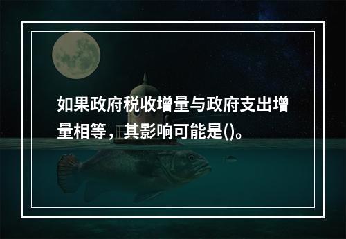 如果政府税收增量与政府支出增量相等，其影响可能是()。